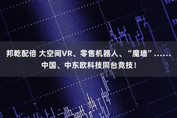 邦乾配倍 大空间VR、零售机器人、“魔墙”……中国、中东欧科技同台竞技！