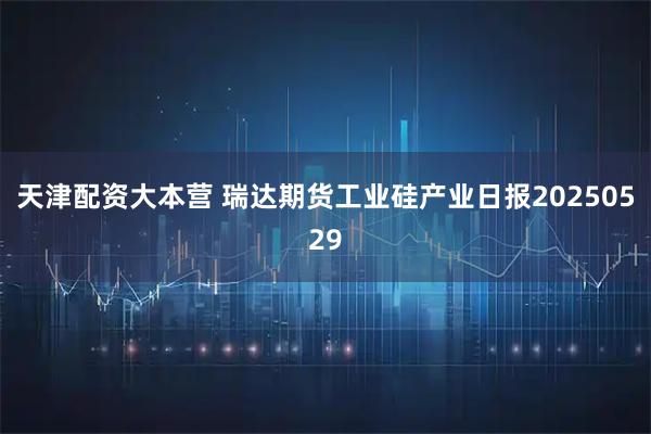 天津配资大本营 瑞达期货工业硅产业日报20250529