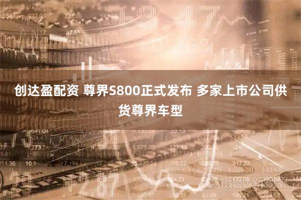 创达盈配资 尊界S800正式发布 多家上市公司供货尊界车型