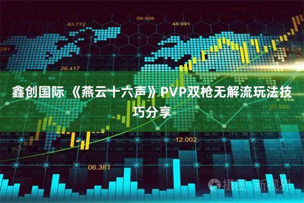 鑫创国际 《燕云十六声》PVP双枪无解流玩法技巧分享