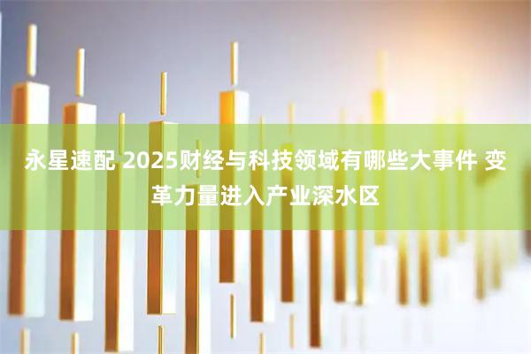 永星速配 2025财经与科技领域有哪些大事件 变革力量进入产业深水区