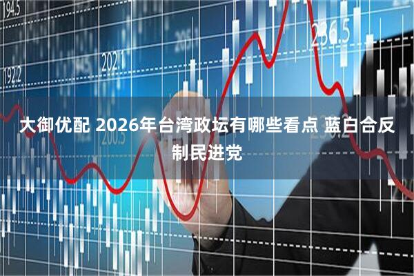 大御优配 2026年台湾政坛有哪些看点 蓝白合反制民进党