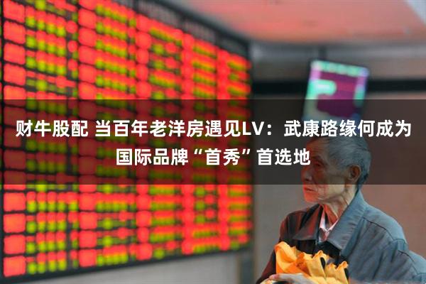 财牛股配 当百年老洋房遇见LV：武康路缘何成为国际品牌“首秀”首选地