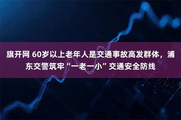旗开网 60岁以上老年人是交通事故高发群体，浦东交警筑牢“一老一小”交通安全防线