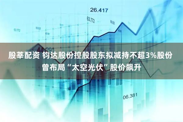 股莘配资 钧达股份控股股东拟减持不超3%股份 曾布局“太空光伏”股价飙升