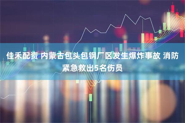 佳禾配资 内蒙古包头包钢厂区发生爆炸事故 消防紧急救出5名伤员