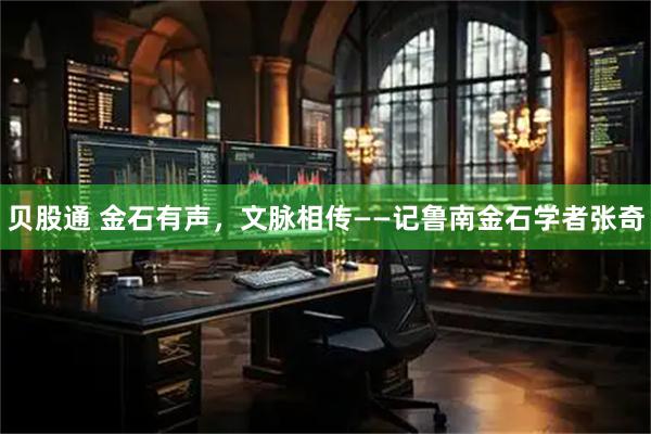 贝股通 金石有声，文脉相传——记鲁南金石学者张奇
