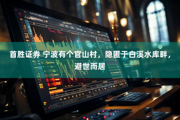 首胜证券 宁波有个官山村，隐匿于白溪水库畔，避世而居