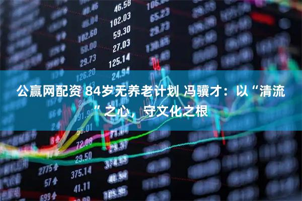 公赢网配资 84岁无养老计划 冯骥才：以“清流”之心，守文化之根
