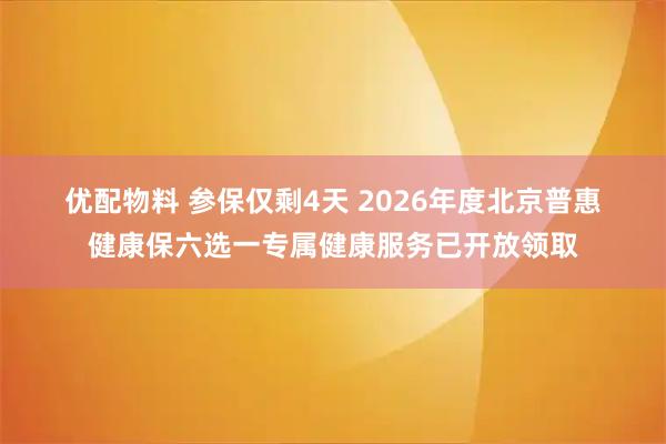 优配物料 参保仅剩4天 2026年度北京普惠健康保六选一专属健康服务已开放领取