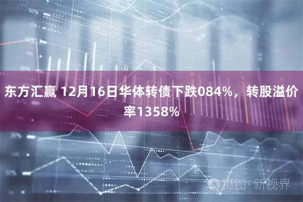 东方汇赢 12月16日华体转债下跌084%，转股溢价率1358%